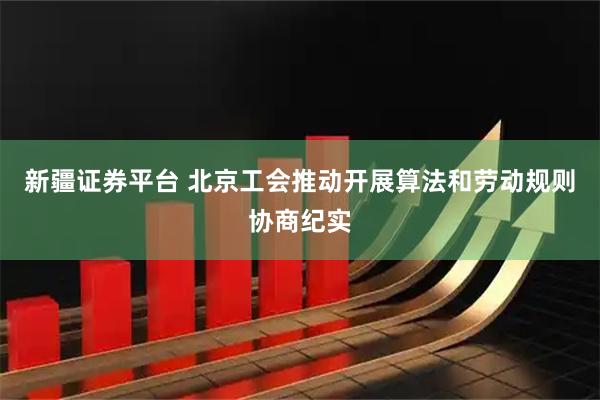 新疆证券平台 北京工会推动开展算法和劳动规则协商纪实