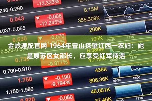 金岭速配官网 1964年曾山探望江西一农妇：她是原苏区女部长，应享受红军待遇