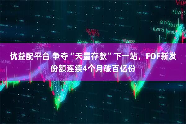 优益配平台 争夺“天量存款”下一站，FOF新发份额连续4个月破百亿份