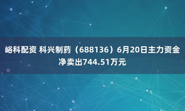 峪科配资 科兴制药（688136）6月20日主力资金净卖出744.51万元