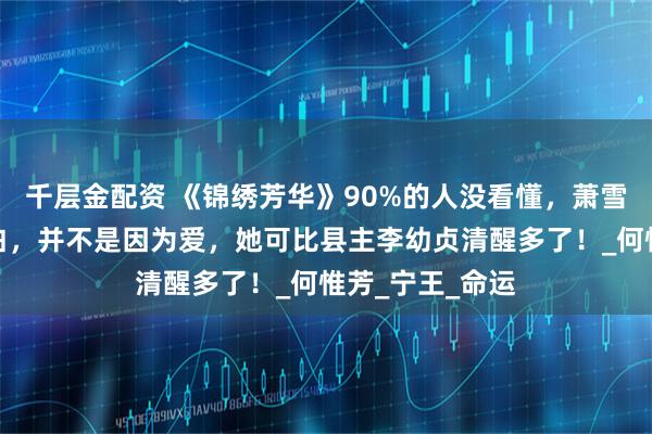 千层金配资 《锦绣芳华》90%的人没看懂，萧雪溪向蒋长扬表白，并不是因为爱，她可比县主李幼贞清醒多了！_何惟芳_宁王_命运