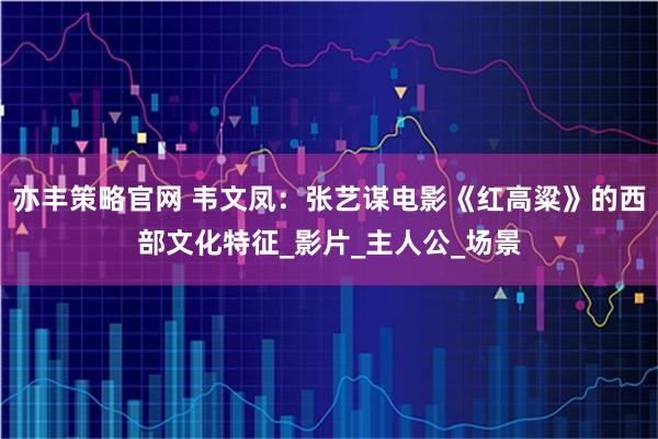 亦丰策略官网 韦文凤：张艺谋电影《红高粱》的西部文化特征_影片_主人公_场景