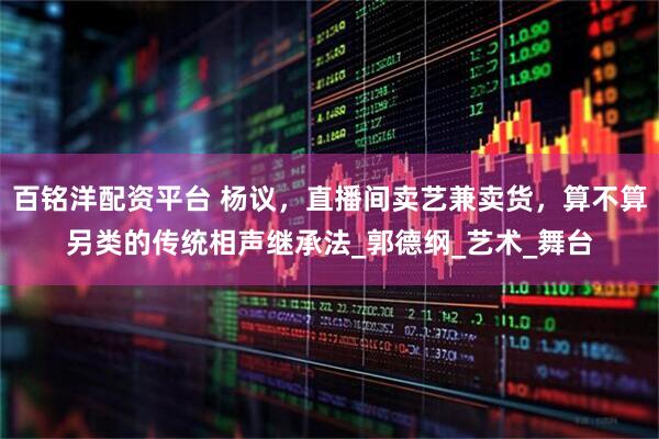 百铭洋配资平台 杨议，直播间卖艺兼卖货，算不算另类的传统相声继承法_郭德纲_艺术_舞台