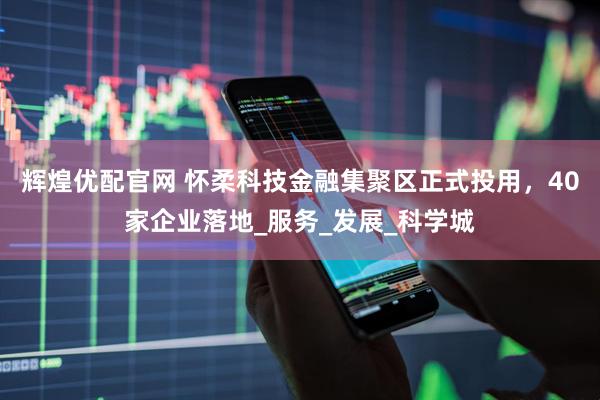 辉煌优配官网 怀柔科技金融集聚区正式投用，40家企业落地_服务_发展_科学城