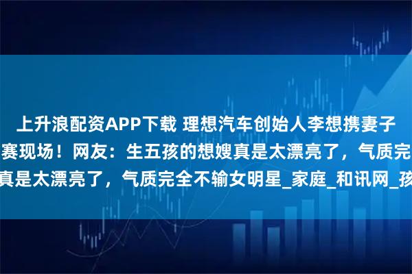 上升浪配资APP下载 理想汽车创始人李想携妻子现身苏超徐州对阵常州比赛现场！网友：生五孩的想嫂真是太漂亮了，气质完全不输女明星_家庭_和讯网_孩子