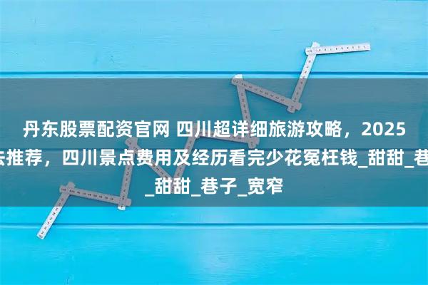 丹东股票配资官网 四川超详细旅游攻略,2025最新玩法推荐,四川景点费用及经历看完少花冤枉钱_甜甜_巷子_宽窄