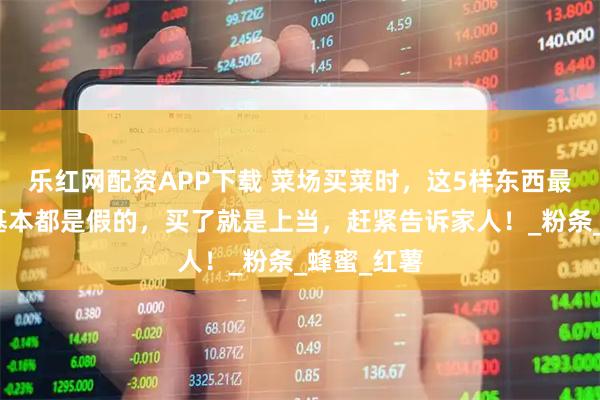 乐红网配资APP下载 菜场买菜时,这5样东西最好别买,基本都是假的,买了就是上当,赶紧告诉家人!_粉条_蜂蜜_红薯