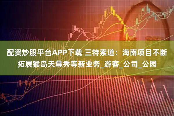 配资炒股平台APP下载 三特索道:海南项目不断拓展猴岛天幕秀等新业务_游客_公司_公园