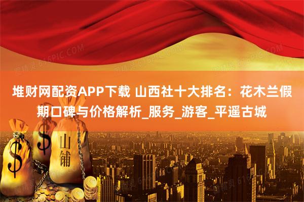 堆财网配资APP下载 山西社十大排名：花木兰假期口碑与价格解析_服务_游客_平遥古城