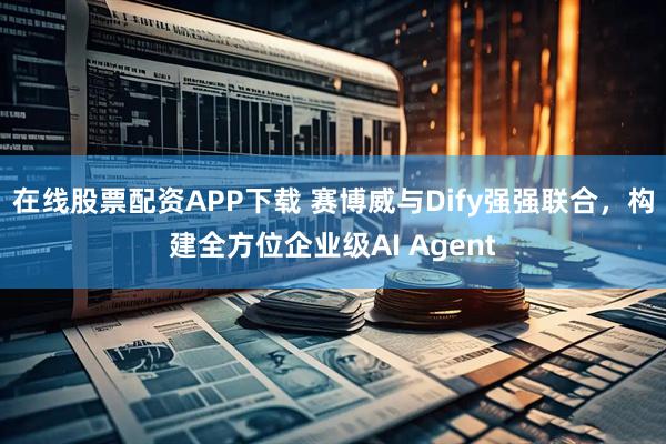 在线股票配资APP下载 赛博威与Dify强强联合，构建全方位企业级AI Agent
