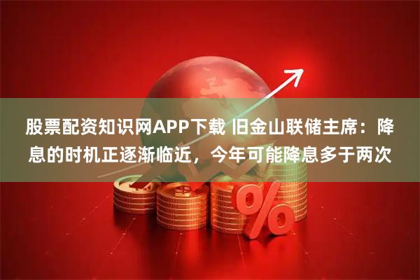 股票配资知识网APP下载 旧金山联储主席:降息的时机正逐渐临近,今年可能降息多于两次
