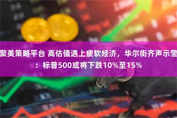 聚美策略平台 高估值遇上疲软经济,华尔街齐声示警:标普500或将下跌10%至15%