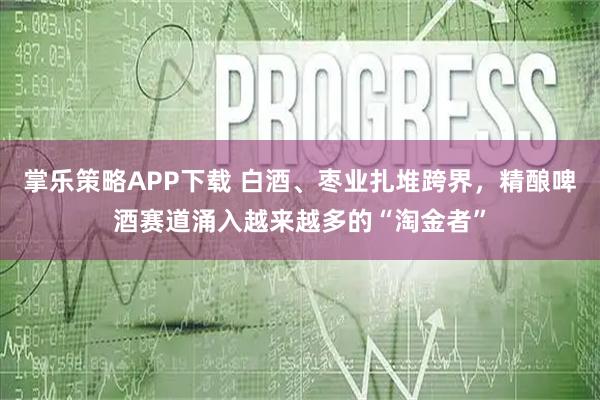 掌乐策略APP下载 白酒、枣业扎堆跨界，精酿啤酒赛道涌入越来越多的“淘金者”