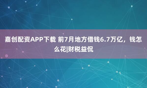 嘉创配资APP下载 前7月地方借钱6.7万亿，钱怎么花|财税益侃