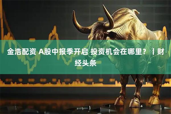 金浩配资 A股中报季开启 投资机会在哪里？丨财经头条
