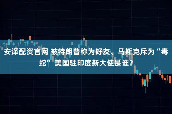 安泽配资官网 被特朗普称为好友、马斯克斥为“毒蛇” 美国驻印度新大使是谁？