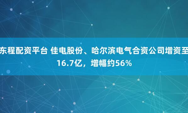 东程配资平台 佳电股份、哈尔滨电气合资公司增资至16.7亿，增幅约56%