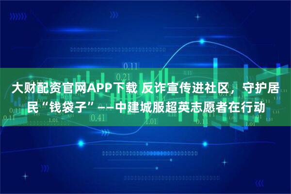 大财配资官网APP下载 反诈宣传进社区，守护居民“钱袋子”——中建城服超英志愿者在行动