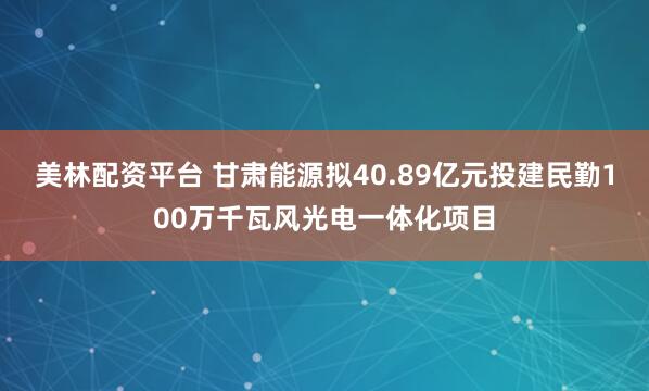 美林配资平台 甘肃能源拟40.89亿元投建民勤100万千瓦风光电一体化项目