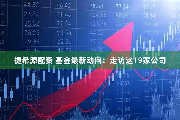 捷希源配资 基金最新动向：走访这19家公司