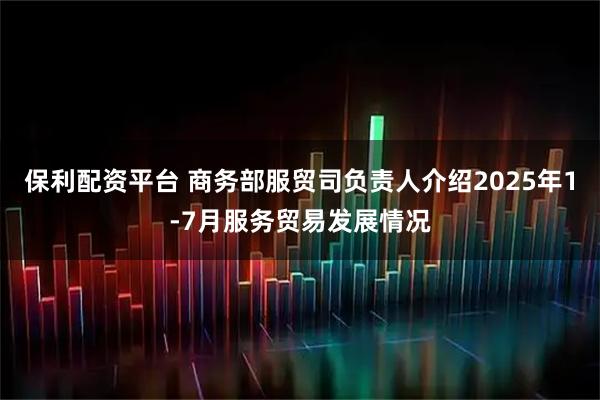 保利配资平台 商务部服贸司负责人介绍2025年1-7月服务贸易发展情况