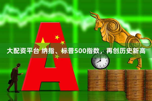 大配资平台 纳指、标普500指数，再创历史新高