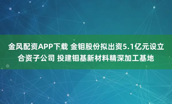 金风配资APP下载 金钼股份拟出资5.1亿元设立合资子公司 投建钼基新材料精深加工基地